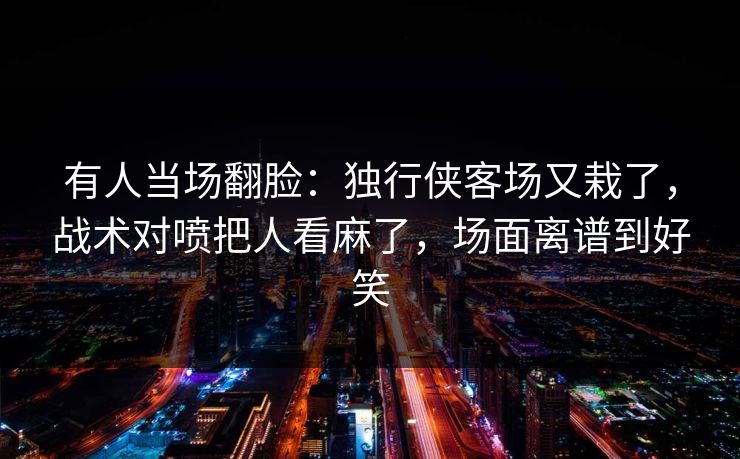 有人当场翻脸：独行侠客场又栽了，战术对喷把人看麻了，场面离谱到好笑