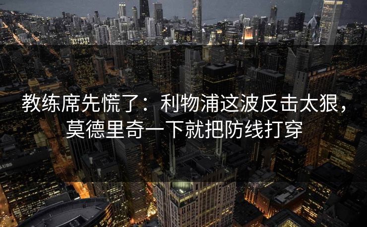 教练席先慌了：利物浦这波反击太狠，莫德里奇一下就把防线打穿