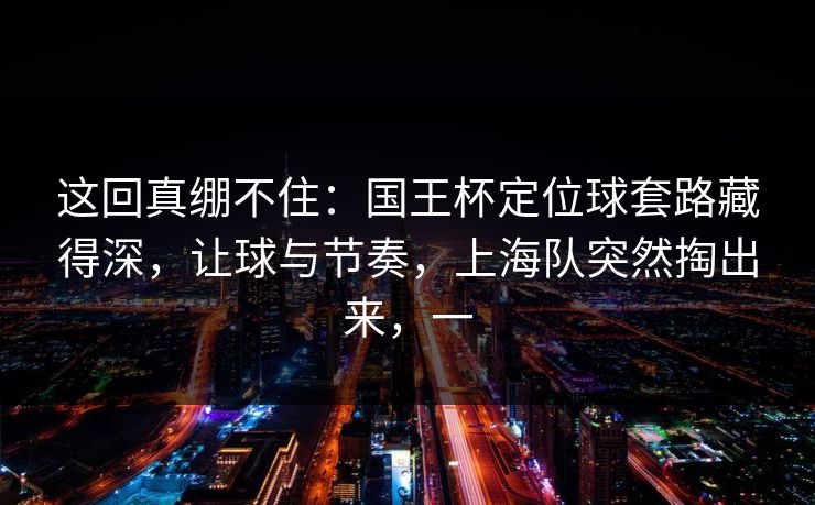 这回真绷不住：国王杯定位球套路藏得深，让球与节奏，上海队突然掏出来，一