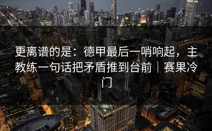 更离谱的是：德甲最后一哨响起，主教练一句话把矛盾推到台前｜赛果冷门