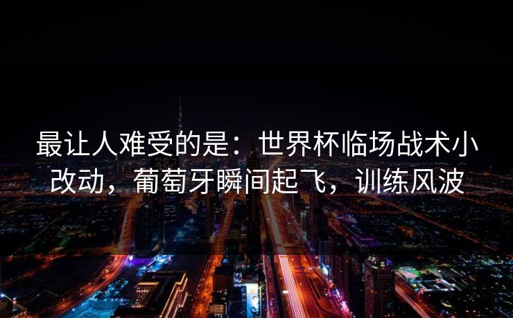 最让人难受的是：世界杯临场战术小改动，葡萄牙瞬间起飞，训练风波