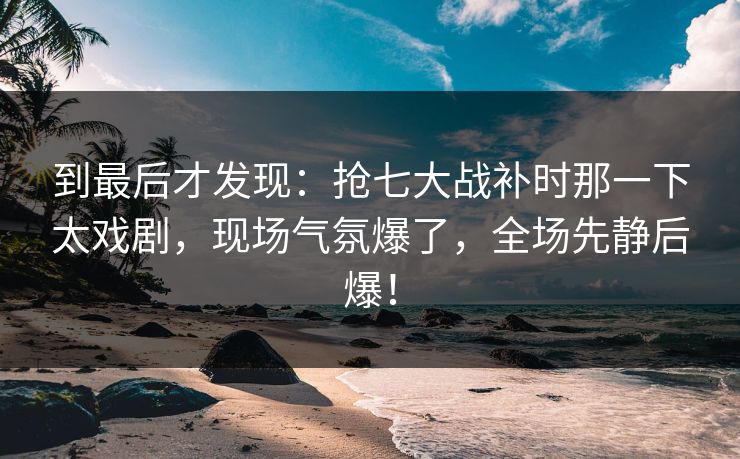 到最后才发现：抢七大战补时那一下太戏剧，现场气氛爆了，全场先静后爆！
