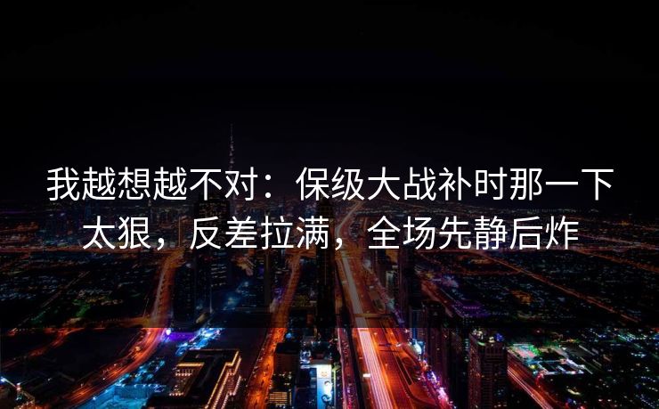 我越想越不对：保级大战补时那一下太狠，反差拉满，全场先静后炸