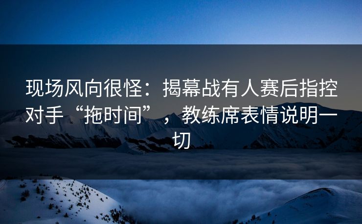 现场风向很怪：揭幕战有人赛后指控对手“拖时间”，教练席表情说明一切