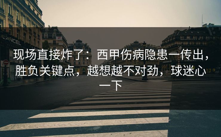现场直接炸了：西甲伤病隐患一传出，胜负关键点，越想越不对劲，球迷心一下