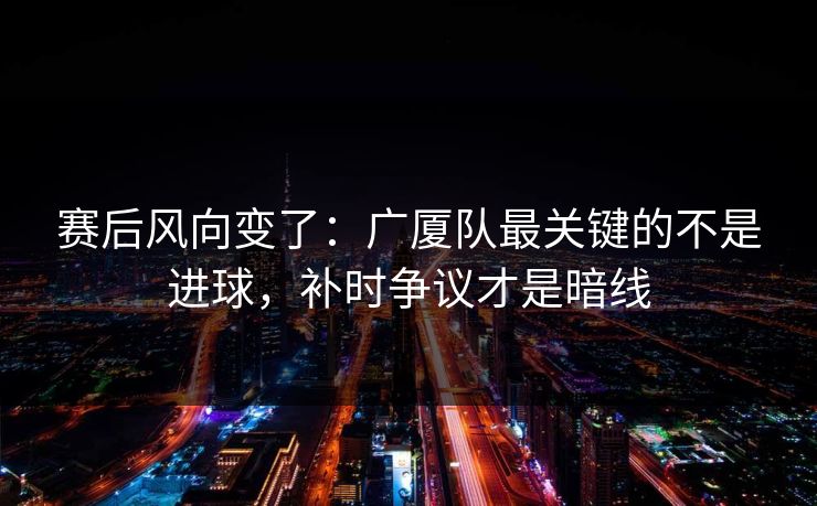 赛后风向变了：广厦队最关键的不是进球，补时争议才是暗线