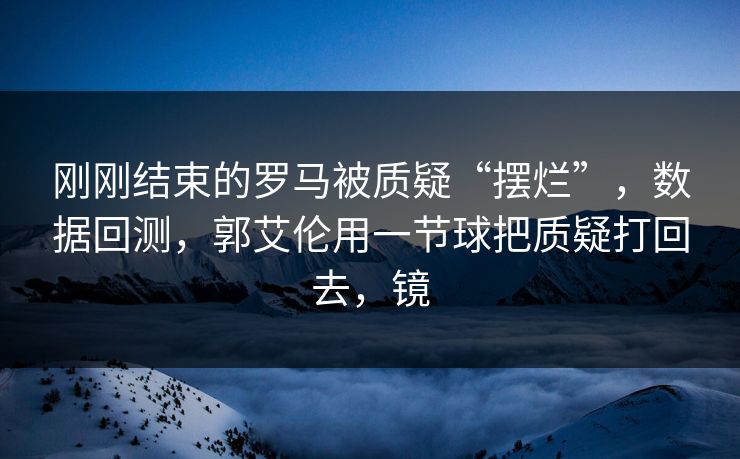 刚刚结束的罗马被质疑“摆烂”，数据回测，郭艾伦用一节球把质疑打回去，镜