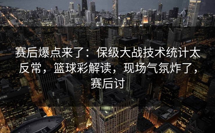 赛后爆点来了：保级大战技术统计太反常，篮球彩解读，现场气氛炸了，赛后讨