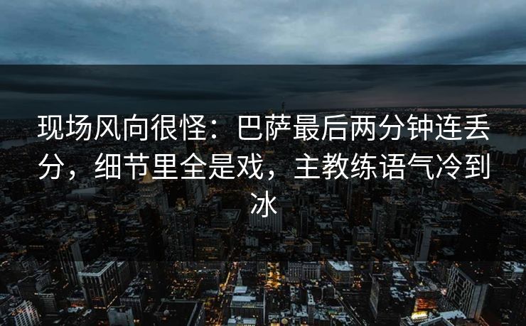 现场风向很怪：巴萨最后两分钟连丢分，细节里全是戏，主教练语气冷到冰