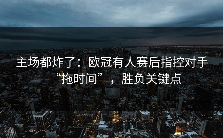 主场都炸了：欧冠有人赛后指控对手“拖时间”，胜负关键点