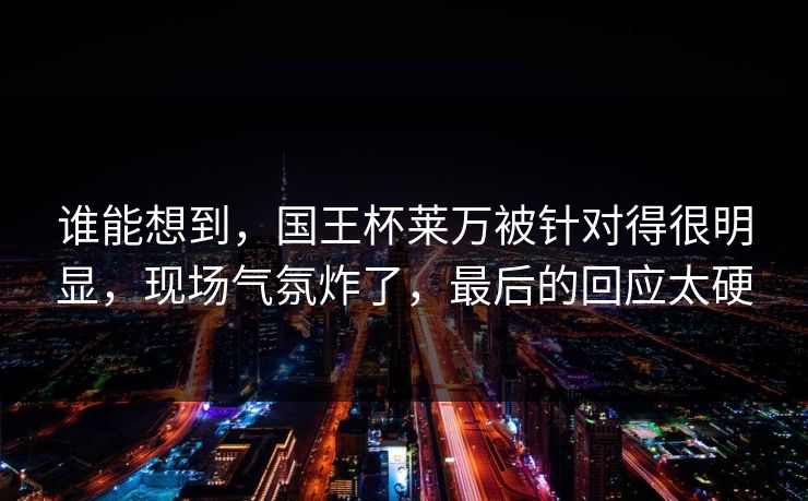 谁能想到，国王杯莱万被针对得很明显，现场气氛炸了，最后的回应太硬