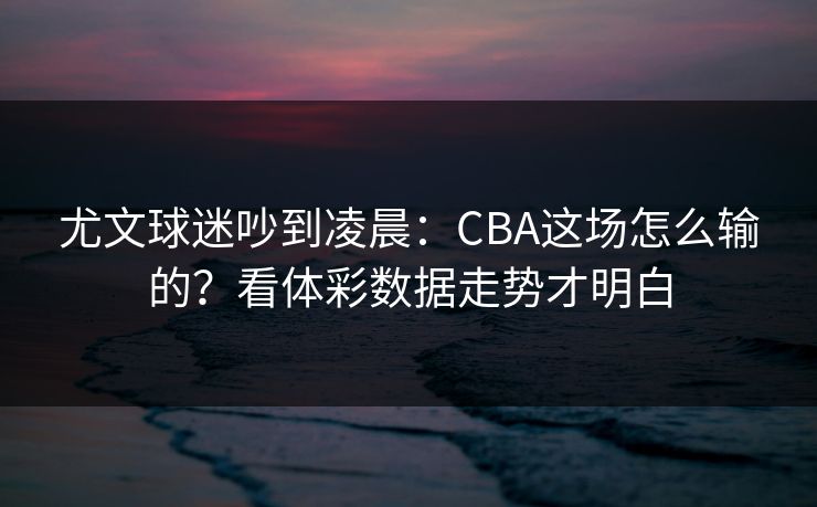 尤文球迷吵到凌晨：CBA这场怎么输的？看体彩数据走势才明白