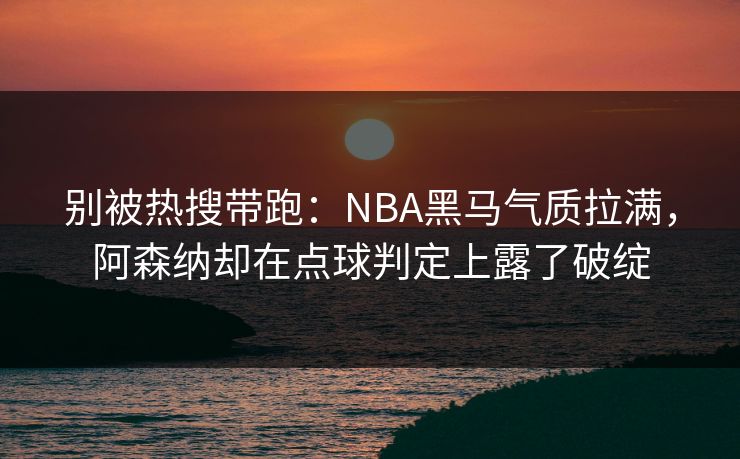 别被热搜带跑：NBA黑马气质拉满，阿森纳却在点球判定上露了破绽