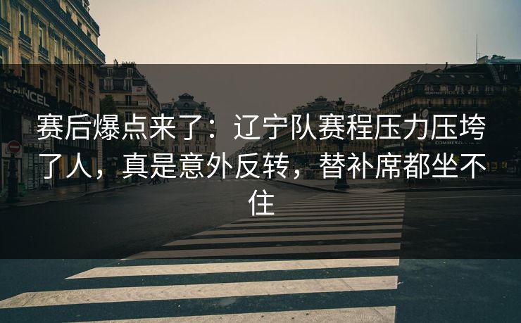 赛后爆点来了：辽宁队赛程压力压垮了人，真是意外反转，替补席都坐不住