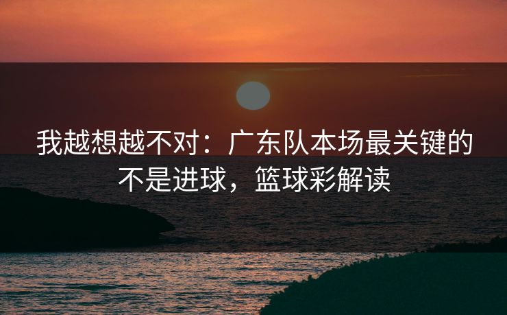 我越想越不对：广东队本场最关键的不是进球，篮球彩解读