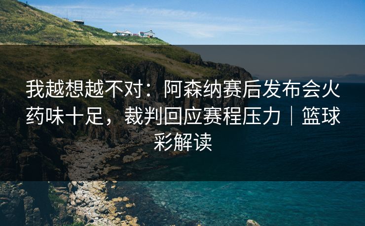 我越想越不对：阿森纳赛后发布会火药味十足，裁判回应赛程压力｜篮球彩解读