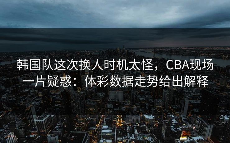 韩国队这次换人时机太怪，CBA现场一片疑惑：体彩数据走势给出解释