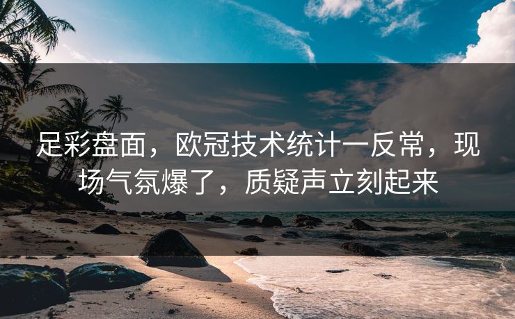 足彩盘面，欧冠技术统计一反常，现场气氛爆了，质疑声立刻起来