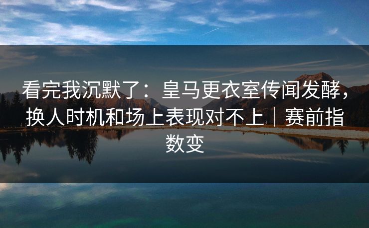 看完我沉默了：皇马更衣室传闻发酵，换人时机和场上表现对不上｜赛前指数变