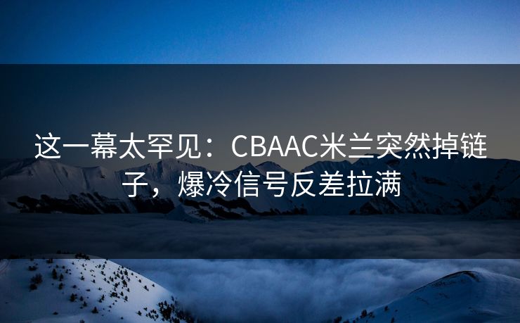 这一幕太罕见：CBAAC米兰突然掉链子，爆冷信号反差拉满