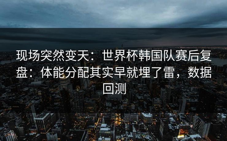 现场突然变天：世界杯韩国队赛后复盘：体能分配其实早就埋了雷，数据回测