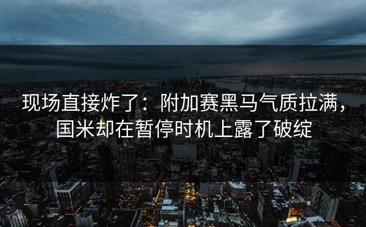 现场直接炸了：附加赛黑马气质拉满，国米却在暂停时机上露了破绽