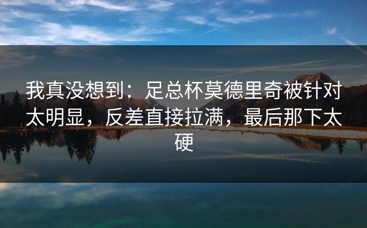 我真没想到：足总杯莫德里奇被针对太明显，反差直接拉满，最后那下太硬