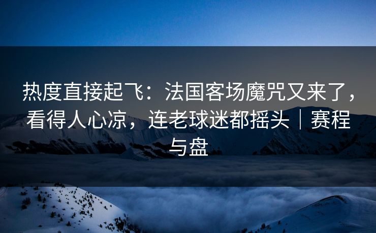 热度直接起飞：法国客场魔咒又来了，看得人心凉，连老球迷都摇头｜赛程与盘