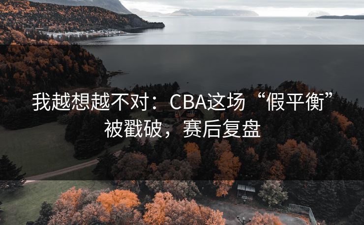 我越想越不对：CBA这场“假平衡”被戳破，赛后复盘