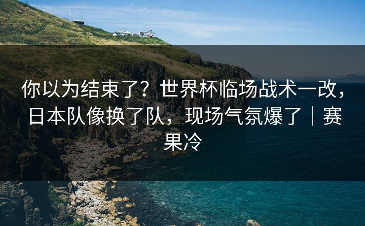 你以为结束了？世界杯临场战术一改，日本队像换了队，现场气氛爆了｜赛果冷