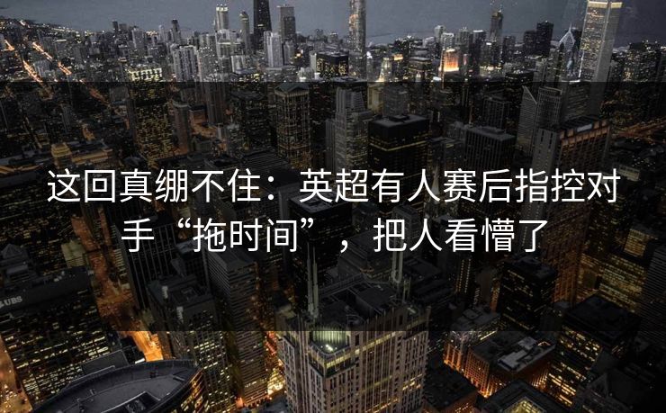 这回真绷不住：英超有人赛后指控对手“拖时间”，把人看懵了