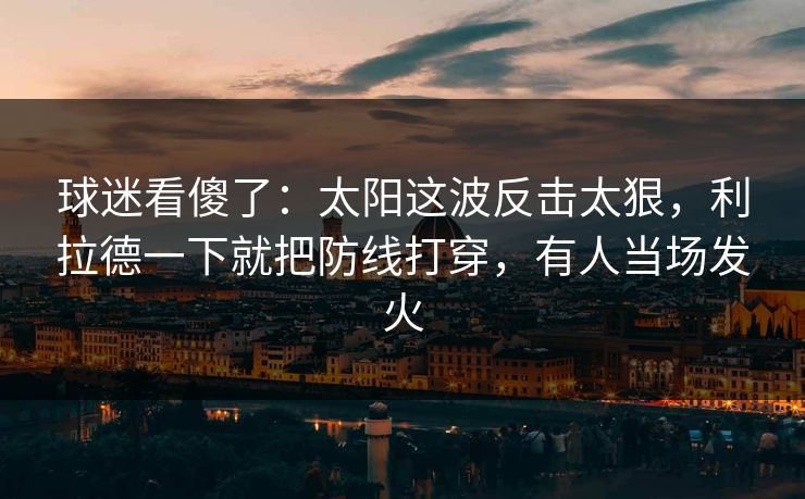 球迷看傻了：太阳这波反击太狠，利拉德一下就把防线打穿，有人当场发火