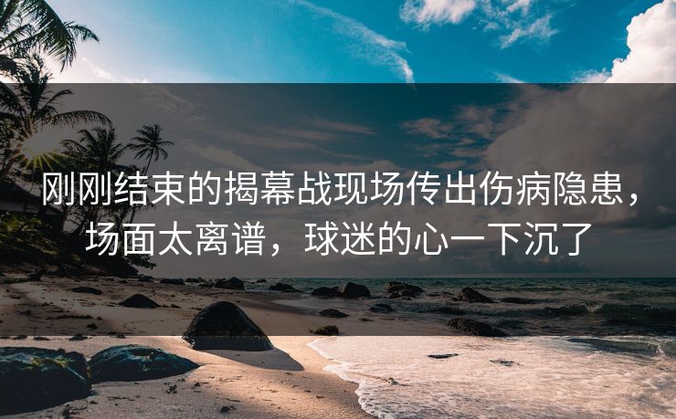 刚刚结束的揭幕战现场传出伤病隐患，场面太离谱，球迷的心一下沉了