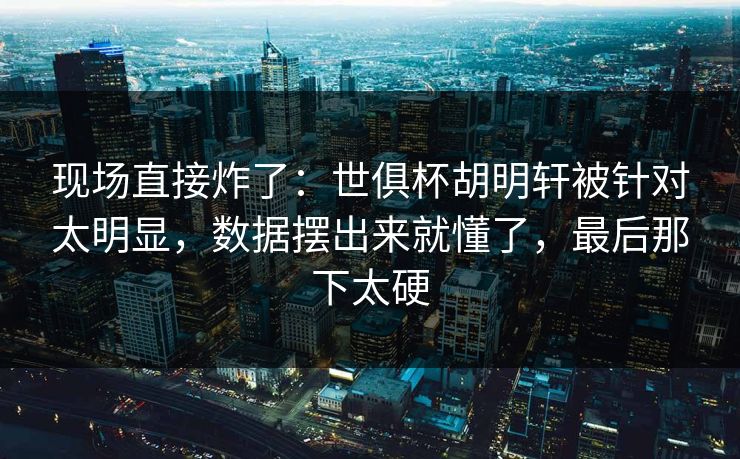 现场直接炸了：世俱杯胡明轩被针对太明显，数据摆出来就懂了，最后那下太硬
