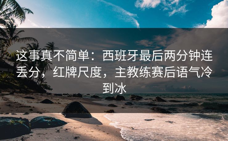 这事真不简单：西班牙最后两分钟连丢分，红牌尺度，主教练赛后语气冷到冰