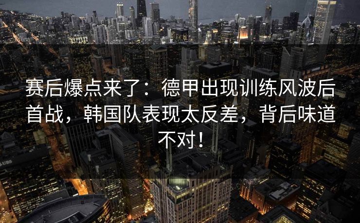 赛后爆点来了:德甲出现训练风波后首战,韩国队表现太反差,背后味道不对! 赛后爆点来了:德甲出现训练风波后首战,韩国队表现太反差,背后味道不对!