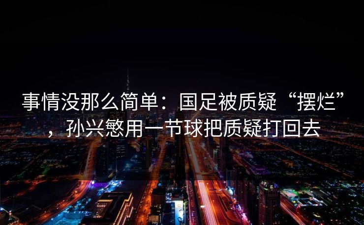 事情没那么简单：国足被质疑“摆烂”，孙兴慜用一节球把质疑打回去