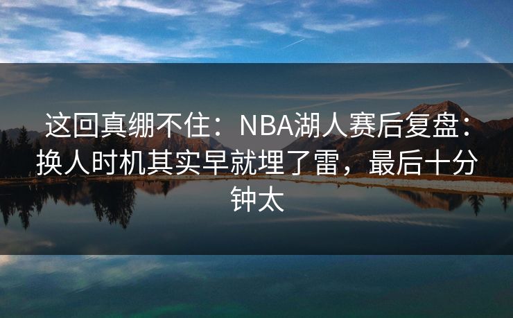 这回真绷不住：NBA湖人赛后复盘：换人时机其实早就埋了雷，最后十分钟太