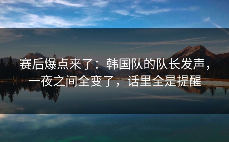 赛后爆点来了:韩国队的队长发声,一夜之间全变了,话里全是提醒 赛后爆点来了:韩国队的队长发声,一夜之间全变了,话里全是提醒